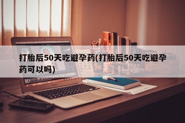 网上米索前列醇在线下单打胎后50天吃避孕药(打胎后50天吃避孕药可以吗)