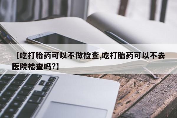 网上米索前列醇在线下单【吃打胎药可以不做检查,吃打胎药可以不去医院检查吗?】