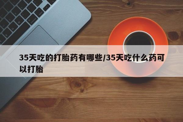 网上米索前列醇在线下单35天吃的打胎药有哪些/35天吃什么药可以打胎