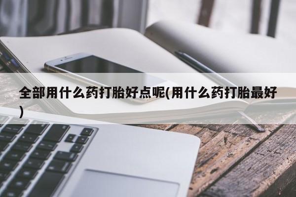 网上米索前列醇在线下单全部用什么药打胎好点呢(用什么药打胎最好)