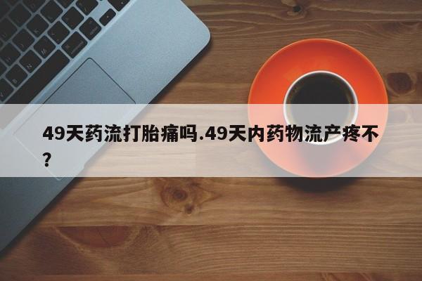 网上米索前列醇在线下单49天药流打胎痛吗.49天内药物流产疼不？
