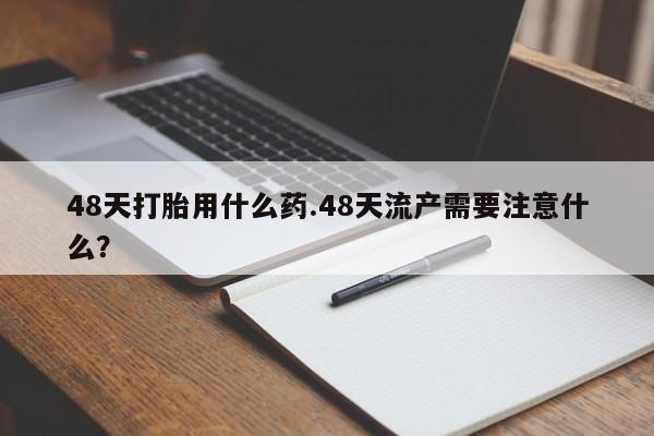 网上米索前列醇在线下单48天打胎用什么药.48天流产需要注意什么？