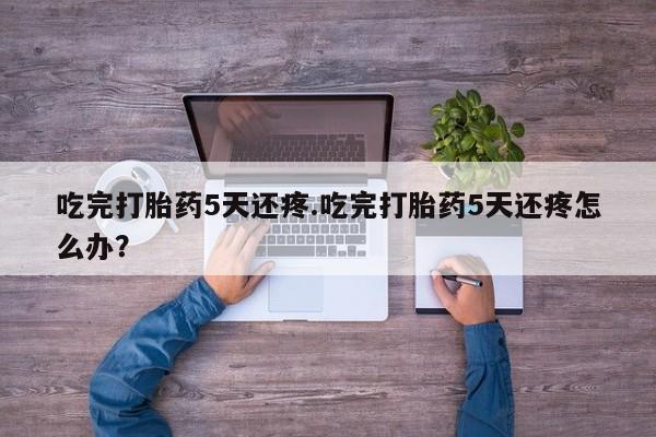 网上米索前列醇在线下单吃完打胎药5天还疼.吃完打胎药5天还疼怎么办？
