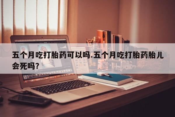 网上米索前列醇在线下单五个月吃打胎药可以吗.五个月吃打胎药胎儿会死吗？