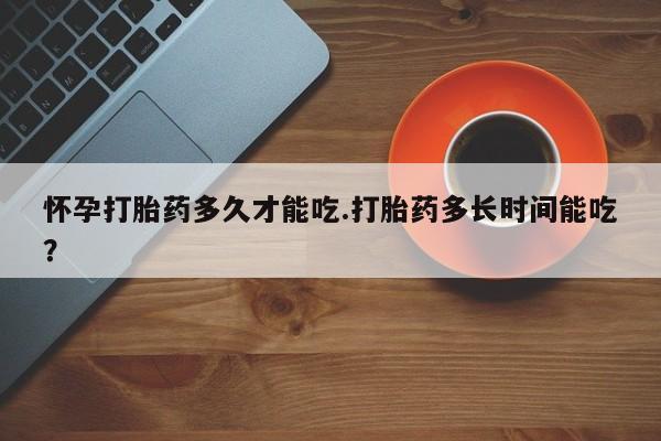 网上米索前列醇在线下单怀孕打胎药多久才能吃.打胎药多长时间能吃？