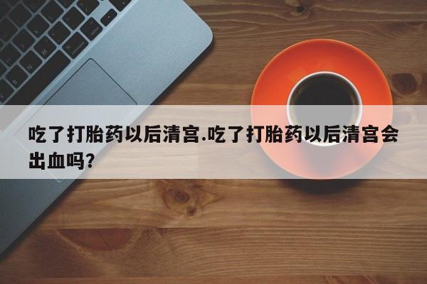 网上米索前列醇在线下单吃了打胎药以后清宫.吃了打胎药以后清宫会出血吗？
