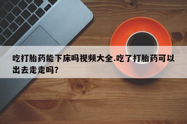 网上米索前列醇在线下单吃打胎药能下床吗视频大全.吃了打胎药可以出去走走吗？