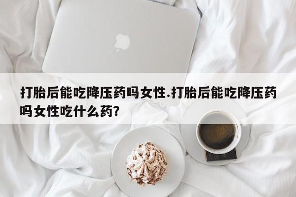 网上米索前列醇在线下单打胎后能吃降压药吗女性.打胎后能吃降压药吗女性吃什么药？