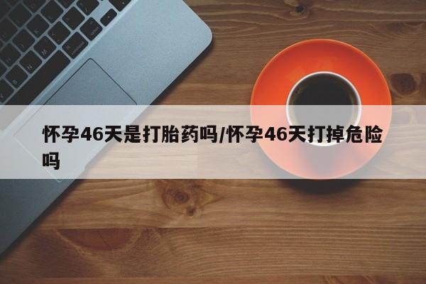 网上米索前列醇在线下单怀孕46天是打胎药吗/怀孕46天打掉危险吗