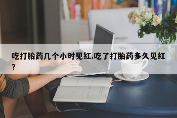 网上米索前列醇在线下单吃打胎药几个小时见红.吃了打胎药多久见红?