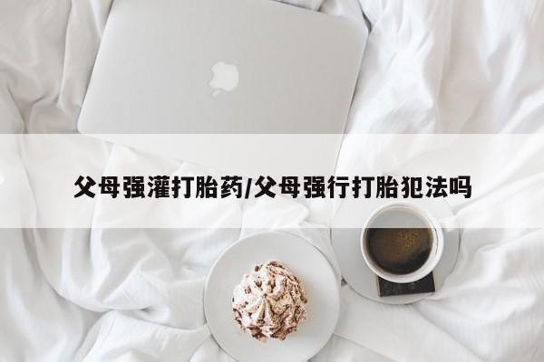 网上米索前列醇在线下单父母强灌打胎药/父母强行打胎犯法吗