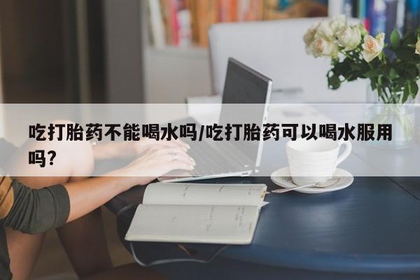 网上米索前列醇在线下单吃打胎药不能喝水吗/吃打胎药可以喝水服用吗?