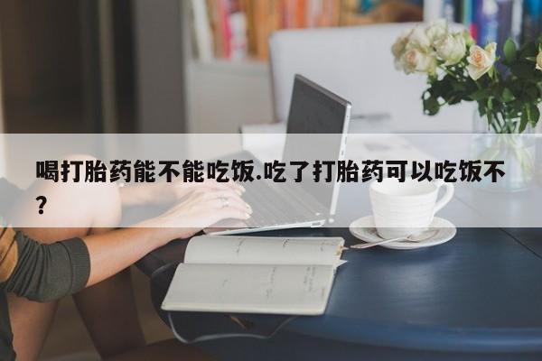 网上米索前列醇在线下单喝打胎药能不能吃饭.吃了打胎药可以吃饭不？