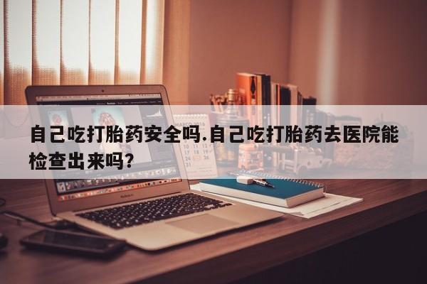 网上米索前列醇在线下单自己吃打胎药安全吗.自己吃打胎药去医院能检查出来吗？