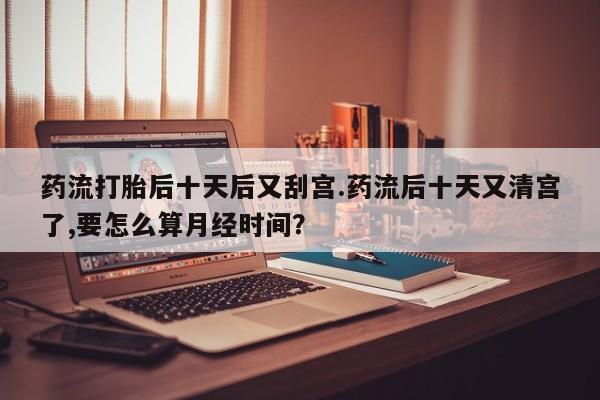 网上米索前列醇在线下单药流打胎后十天后又刮宫.药流后十天又清宫了,要怎么算月经时间？