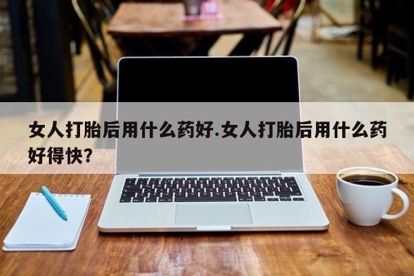 网上米索前列醇在线下单女人打胎后用什么药好.女人打胎后用什么药好得快？