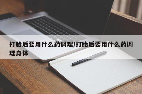 网上米索前列醇在线下单打胎后要用什么药调理/打胎后要用什么药调理身体