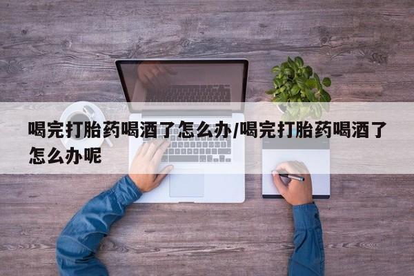 网上米索前列醇在线下单喝完打胎药喝酒了怎么办/喝完打胎药喝酒了怎么办呢