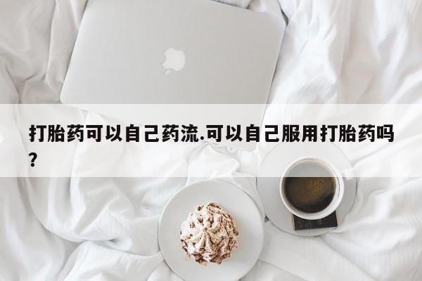 网上米索前列醇在线下单打胎药可以自己药流.可以自己服用打胎药吗？