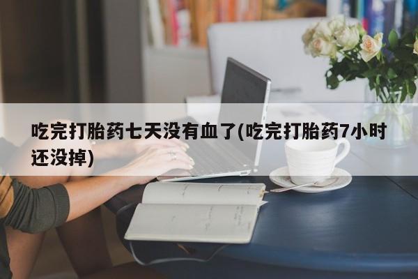 网上米索前列醇在线下单吃完打胎药七天没有血了(吃完打胎药7小时还没掉)