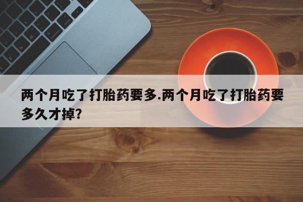 网上米索前列醇在线下单两个月吃了打胎药要多.两个月吃了打胎药要多久才掉？