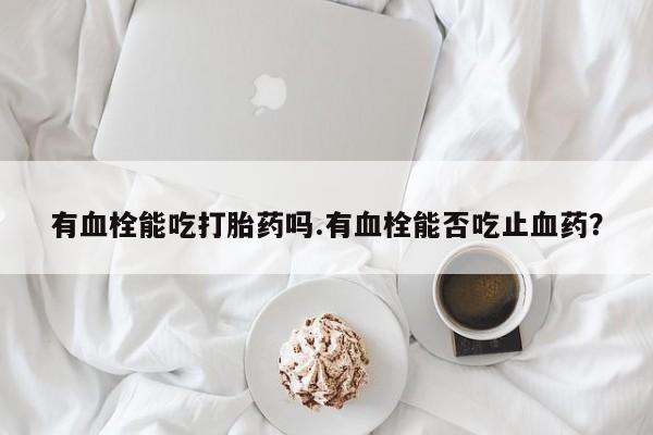 网上米索前列醇在线下单有血栓能吃打胎药吗.有血栓能否吃止血药？
