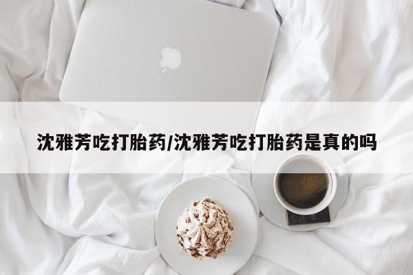 网上米索前列醇在线下单沈雅芳吃打胎药/沈雅芳吃打胎药是真的吗