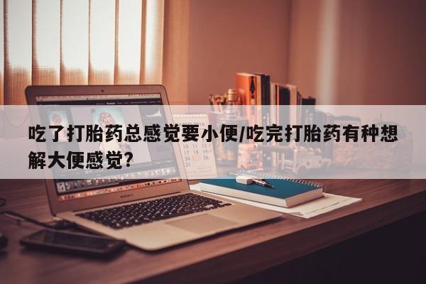 网上米索前列醇在线下单吃了打胎药总感觉要小便/吃完打胎药有种想解大便感觉?