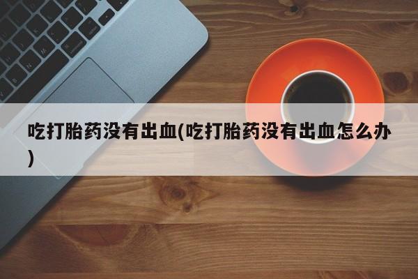 网上米索前列醇在线下单吃打胎药没有出血(吃打胎药没有出血怎么办)