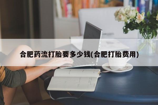 网上米索前列醇在线下单合肥药流打胎要多少钱(合肥打胎费用)
