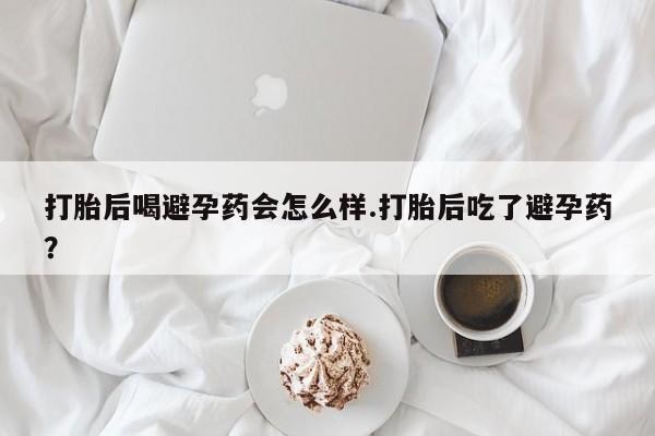 网上米索前列醇在线下单打胎后喝避孕药会怎么样.打胎后吃了避孕药？