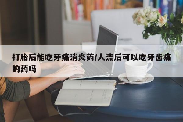 网上米索前列醇在线下单打胎后能吃牙痛消炎药/人流后可以吃牙齿痛的药吗